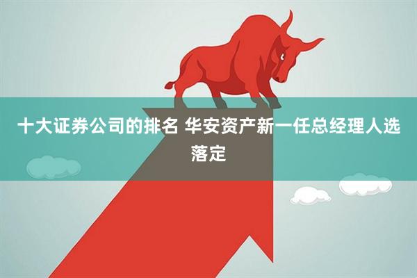 十大证券公司的排名 华安资产新一任总经理人选落定