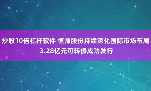 炒股10倍杠杆软件 恒帅股份持续深化国际市场布局 3.28亿元可转债成功发行
