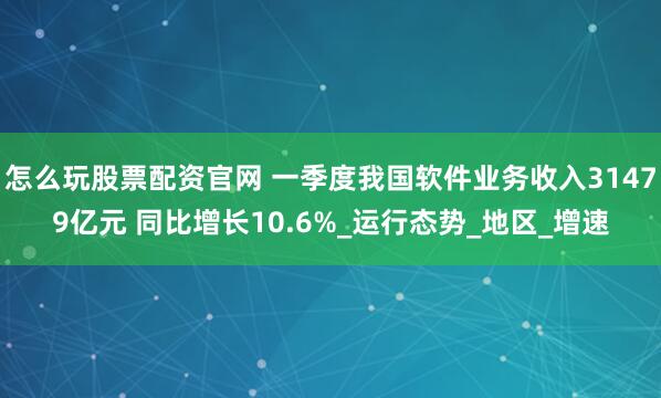 怎么玩股票配资官网 一季度我国软件业务收入31479亿元 同比增长10.6%_运行态势_地区_增速