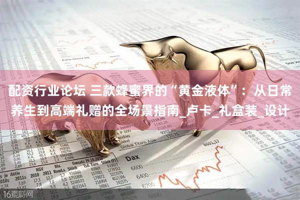 配资行业论坛 三款蜂蜜界的“黄金液体”：从日常养生到高端礼赠的全场景指南_卢卡_礼盒装_设计