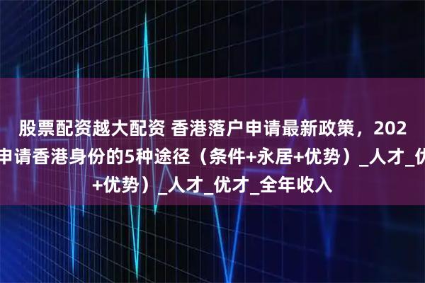 股票配资越大配资 香港落户申请最新政策，2025年内地居民申请香港身份的5种途径（条件+永居+优势）_人才_优才_全年收入