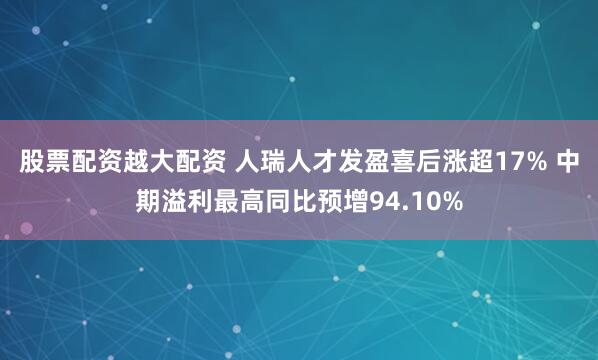 股票配资越大配资 人瑞人才发盈喜后涨超17% 中期溢利最高同比预增94.10%