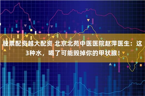股票配资越大配资 北京北苑中医医院赵萍医生：这3种水，喝了可能毁掉你的甲状腺！